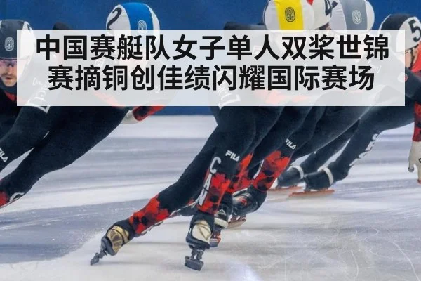中国赛艇队女子单人双桨世锦赛摘铜创佳绩闪耀国际赛场