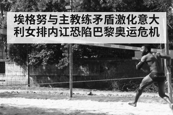 埃格努与主教练矛盾激化意大利女排内讧恐陷巴黎奥运危机